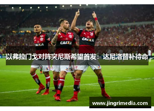 以弗拉门戈对阵突尼斯希望首发：达尼洛替补待命